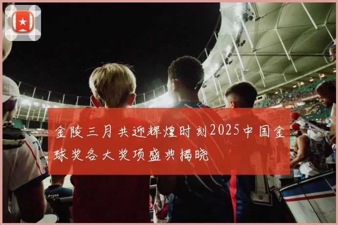 金陵三月共迎辉煌时刻2025中国金球奖各大奖项盛典揭晓