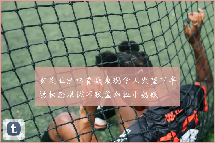 女足亚洲杯首战表现令人失望下半场状态堪忧不敌孟加拉小姑娘