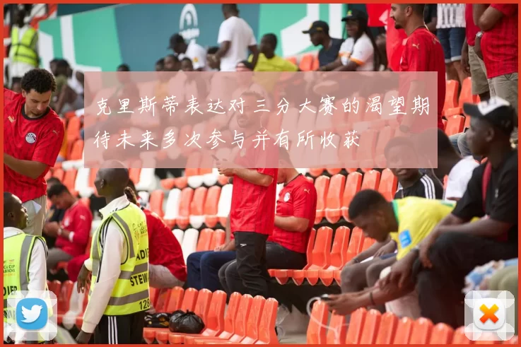 克里斯蒂表达对三分大赛的渴望期待未来多次参与并有所收获