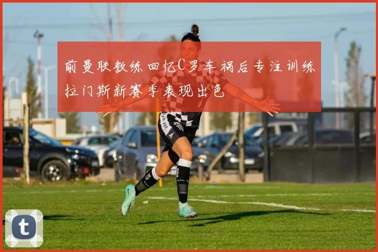 前曼联教练回忆C罗车祸后专注训练拉门斯新赛季表现出色