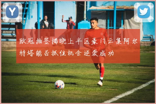 欧冠抽签揭晓上半区豪门云集阿尔特塔能否抓住机会逆袭成功