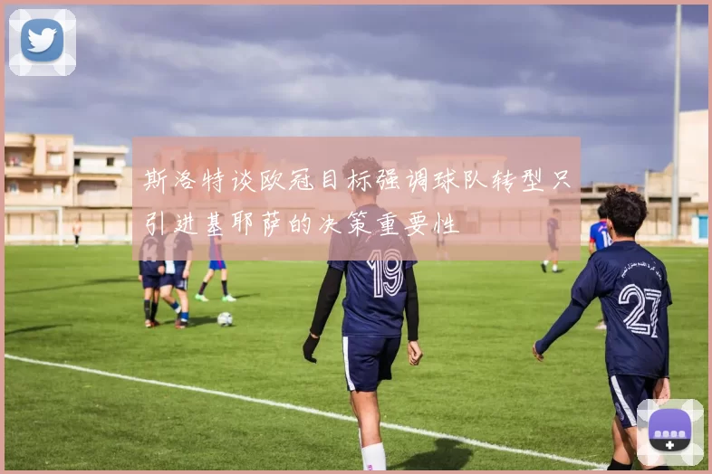 斯洛特谈欧冠目标强调球队转型只引进基耶萨的决策重要性