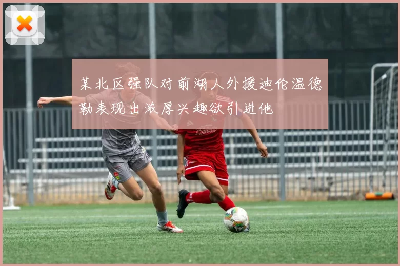 某北区强队对前湖人外援迪伦温德勒表现出浓厚兴趣欲引进他