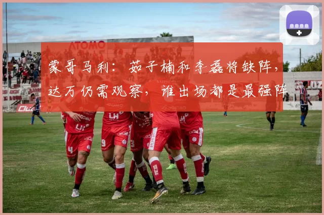 蒙哥马利：茹子楠和李磊将缺阵，达万仍需观察，谁出场都是最强阵