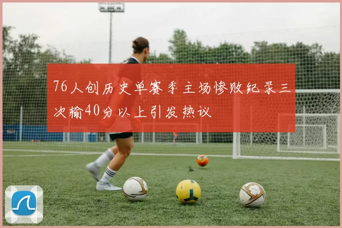 76人创历史单赛季主场惨败纪录三次输40分以上引发热议