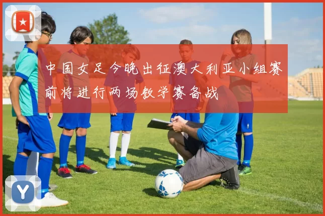 中国女足今晚出征澳大利亚小组赛前将进行两场教学赛备战
