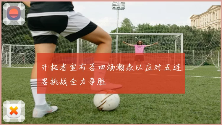 开拓者宣布召回杨瀚森以应对五连客挑战全力争胜