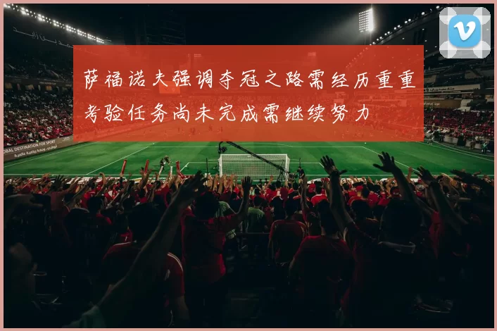 萨福诺夫强调夺冠之路需经历重重考验任务尚未完成需继续努力