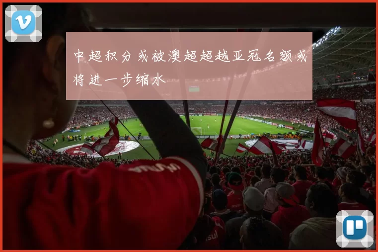 中超积分或被澳超超越亚冠名额或将进一步缩水