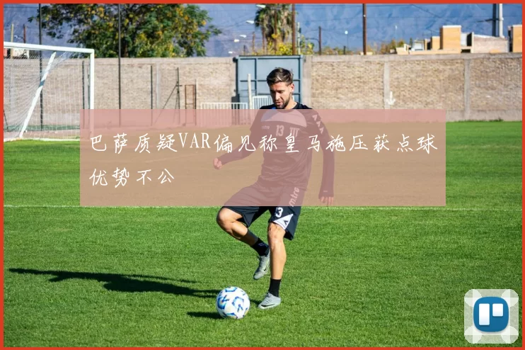 巴萨质疑VAR偏见称皇马施压获点球优势不公