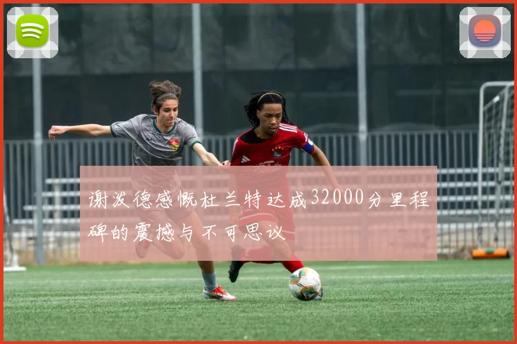 谢泼德感慨杜兰特达成32000分里程碑的震撼与不可思议