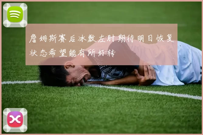 詹姆斯赛后冰敷左肘期待明日恢复状态希望能有所好转