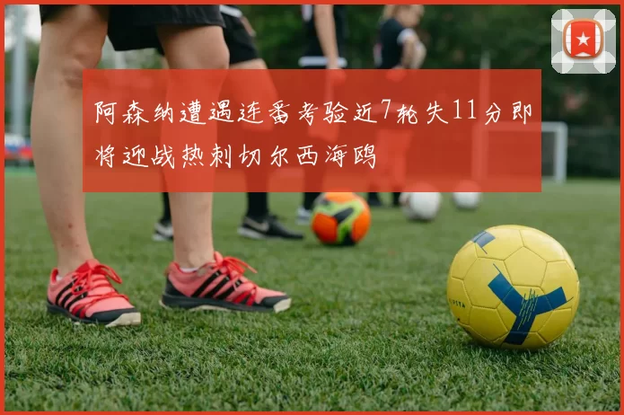阿森纳遭遇连番考验近7轮失11分即将迎战热刺切尔西海鸥