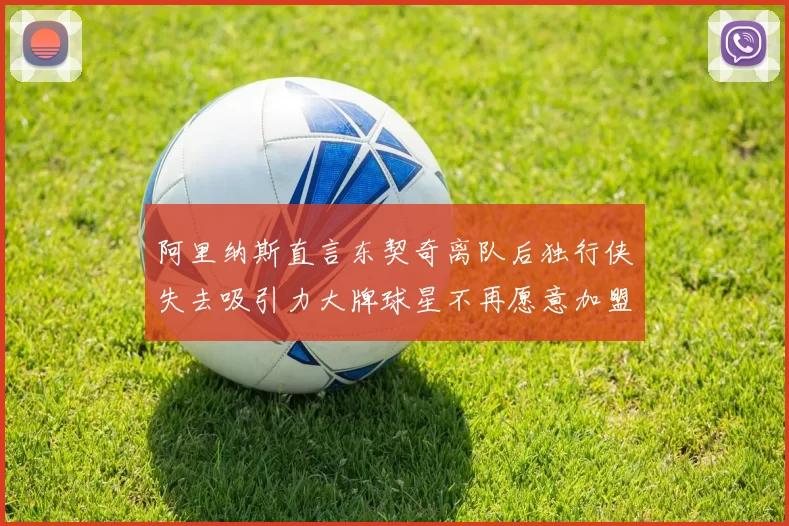 阿里纳斯直言东契奇离队后独行侠失去吸引力大牌球星不再愿意加盟