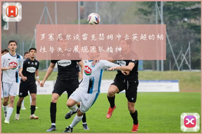 罗塞尼尔谈雷克瑟姆冲击英超的韧性与决心展现团队精神