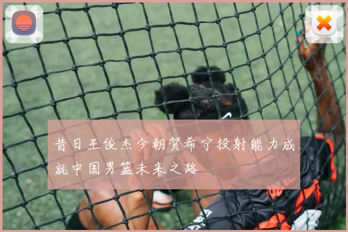 昔日王俊杰今朝贺希宁投射能力成就中国男篮未来之路