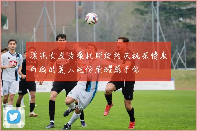 漂亮女友为桑托斯续约庆祝深情表白我的爱人这份荣耀属于你